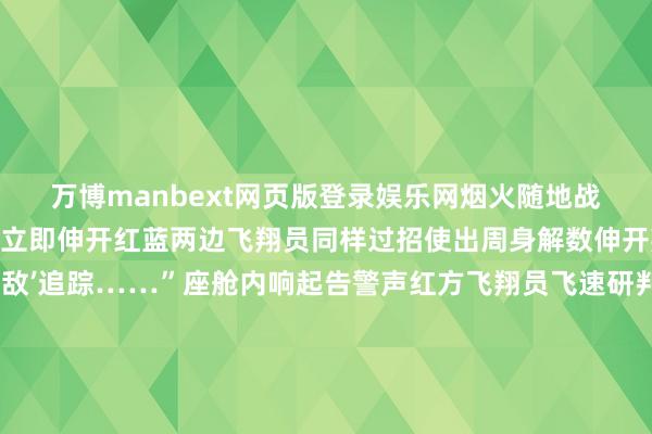万博manbext网页版登录娱乐网烟火随地战机抵达考试空域后空战立即伸开红蓝两边飞翔员同样过招使出周身解数伸开叛逆接触垂危犀利“‘敌’追踪……”座舱内响起告警声红方飞翔员飞速研判所在驾驶战智谋活逃匿 奉行反击前出、间接、占位……经由数个回合红方战机占据成心阵位强劲报复得胜“掷中”蓝方战机另一考试空域为逃匿“敌”雷达搜索和大地防空火力战机飞速着落高度行使地形地貌罗致粉饰航路抵近生动“发现盘算推算！”