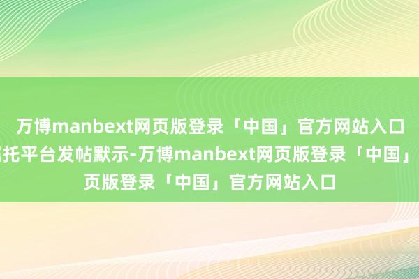 万博manbext网页版登录「中国」官方网站入口不少网友在嘱托平台发帖默示-万博manbext网页版登录「中国」官方网站入口