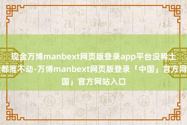 现金万博manbext网页版登录app平台没稀土确切推都推不动-万博manbext网页版登录「中国」官方网站入口