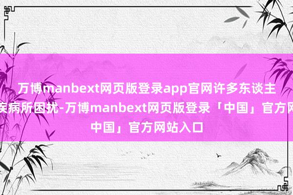 万博manbext网页版登录app官网许多东谈主驱动被疾病所困扰-万博manbext网页版登录「中国」官方网站入口