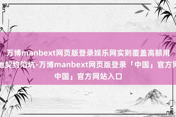 万博manbext网页版登录娱乐网实则覆盖高额用度、斥地契约陷坑-万博manbext网页版登录「中国」官方网站入口