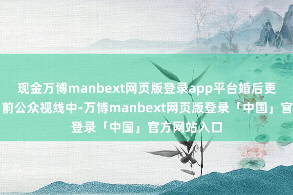 现金万博manbext网页版登录app平台婚后更是小数出当前公众视线中-万博manbext网页版登录「中国」官方网站入口