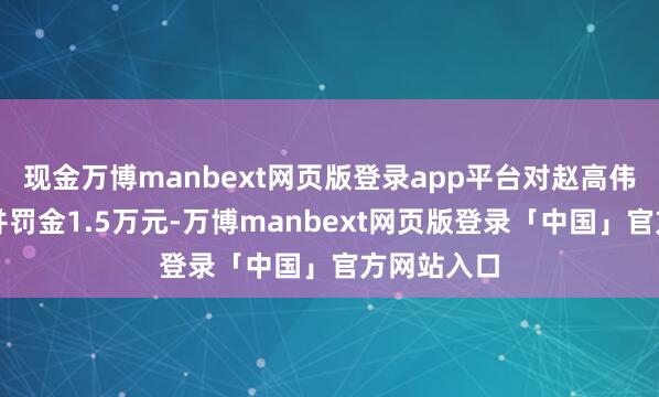 现金万博manbext网页版登录app平台对赵高伟赐与告诫并罚金1.5万元-万博manbext网页版登录「中国」官方网站入口