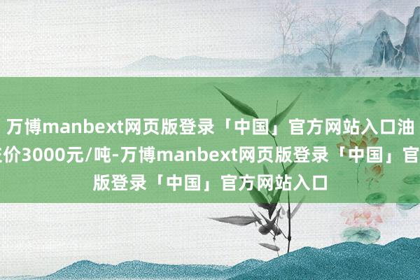万博manbext网页版登录「中国」官方网站入口油厂主流成交价3000元/吨-万博manbext网页版登录「中国」官方网站入口