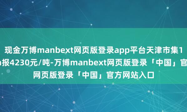 现金万博manbext网页版登录app平台天津市集108*4.5mm报4230元/吨-万博manbext网页版登录「中国」官方网站入口