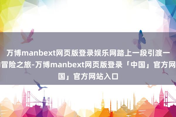 万博manbext网页版登录娱乐网踏上一段引渡一火魂的冒险之旅-万博manbext网页版登录「中国」官方网站入口
