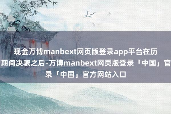现金万博manbext网页版登录app平台　　在历经了几年的期间决骤之后-万博manbext网页版登录「中国」官方网站入口