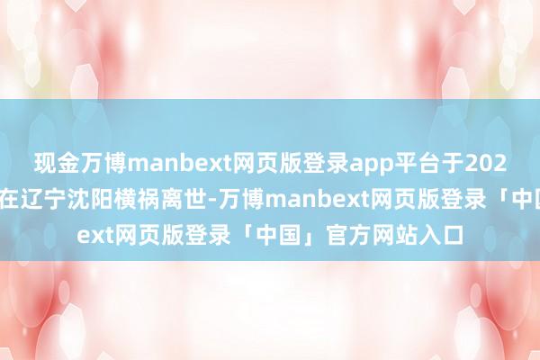 现金万博manbext网页版登录app平台于2025年8月25日下昼在辽宁沈阳横祸离世-万博manbext网页版登录「中国」官方网站入口