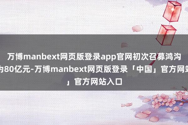 万博manbext网页版登录app官网初次召募鸿沟上限为80亿元-万博manbext网页版登录「中国」官方网站入口
