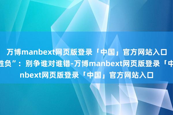 万博manbext网页版登录「中国」官方网站入口 用“共赢”代替“胜负”：别争谁对谁错-万博manbext网页版登录「中国」官方网站入口