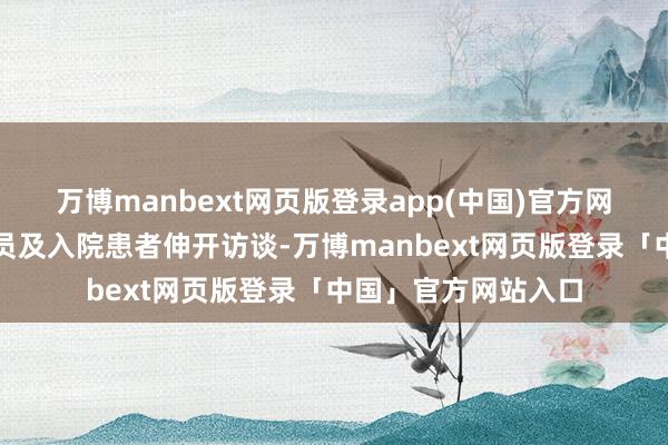 万博manbext网页版登录app(中国)官方网站与医务东说念主员及入院患者伸开访谈-万博manbext网页版登录「中国」官方网站入口