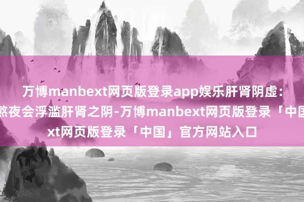 万博manbext网页版登录app娱乐肝肾阴虚：因长工夫劳累、熬夜会浮滥肝肾之阴-万博manbext网页版登录「中国」官方网站入口