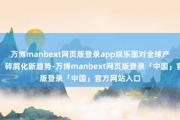 万博manbext网页版登录app娱乐面对全球产业链区域化、碎屑化新趋势-万博manbext网页版登录「中国」官方网站入口