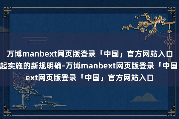 万博manbext网页版登录「中国」官方网站入口2025年9月1日起实施的新规明确-万博manbext网页版登录「中国」官方网站入口