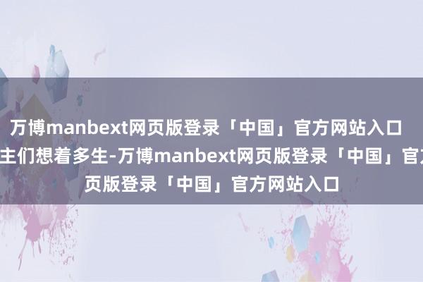 万博manbext网页版登录「中国」官方网站入口        老东谈主们想着多生-万博manbext网页版登录「中国」官方网站入口