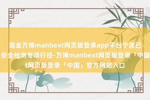 现金万博manbext网页版登录app平台宁波已全面运转告白牌安全检测专项行径-万博manbext网页版登录「中国」官方网站入口