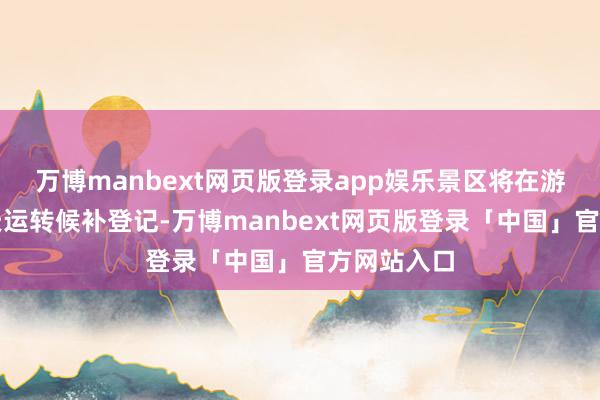 万博manbext网页版登录app娱乐景区将在游玩日前一天运转候补登记-万博manbext网页版登录「中国」官方网站入口