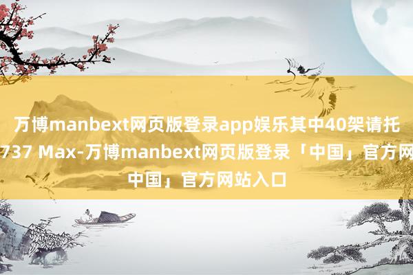 万博manbext网页版登录app娱乐其中40架请托机型为737 Max-万博manbext网页版登录「中国」官方网站入口