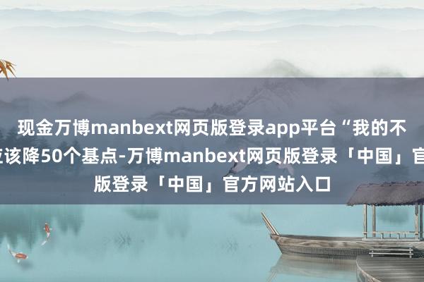 现金万博manbext网页版登录app平台“我的不雅点是——应该降50个基点-万博manbext网页版登录「中国」官方网站入口