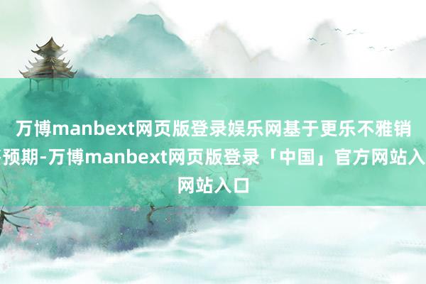 万博manbext网页版登录娱乐网基于更乐不雅销售预期-万博manbext网页版登录「中国」官方网站入口