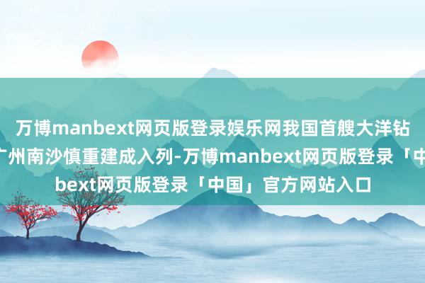 万博manbext网页版登录娱乐网我国首艘大洋钻探船“梦思”号在广州南沙慎重建成入列-万博manbext网页版登录「中国」官方网站入口