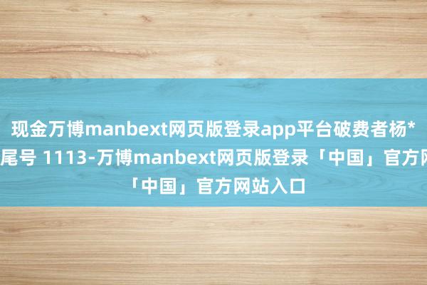 现金万博manbext网页版登录app平台破费者杨**（手机尾号 1113-万博manbext网页版登录「中国」官方网站入口