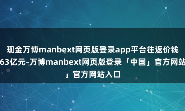 现金万博manbext网页版登录app平台往返价钱为9.63亿元-万博manbext网页版登录「中国」官方网站入口