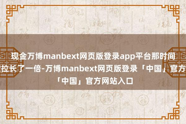 现金万博manbext网页版登录app平台那时间跨度又被拉长了一倍-万博manbext网页版登录「中国」官方网站入口