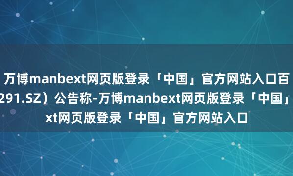 万博manbext网页版登录「中国」官方网站入口百纳千成（300291.SZ）公告称-万博manbext网页版登录「中国」官方网站入口