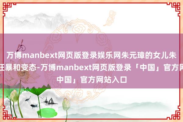 万博manbext网页版登录娱乐网朱元璋的女儿朱棣更为狂暴和变态-万博manbext网页版登录「中国」官方网站入口