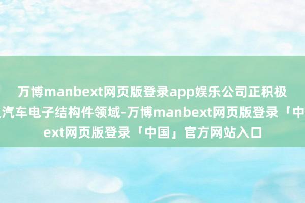万博manbext网页版登录app娱乐公司正积极拓展新动力电板及汽车电子结构件领域-万博manbext网页版登录「中国」官方网站入口