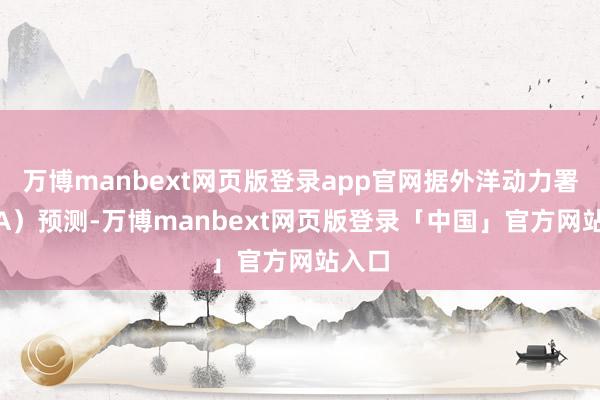 万博manbext网页版登录app官网据外洋动力署（IEA）预测-万博manbext网页版登录「中国」官方网站入口