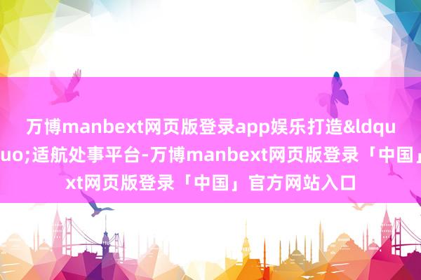 万博manbext网页版登录app娱乐打造&ldquo;一站式&rdquo;适航处事平台-万博manbext网页版登录「中国」官方网站入口
