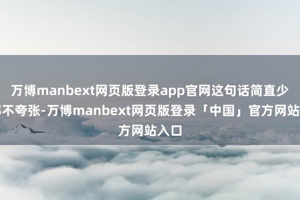 万博manbext网页版登录app官网这句话简直少量都不夸张-万博manbext网页版登录「中国」官方网站入口