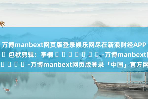万博manbext网页版登录娱乐网尽在新浪财经APP            						包袱剪辑：李桐 							-万博manbext网页版登录「中国」官方网站入口