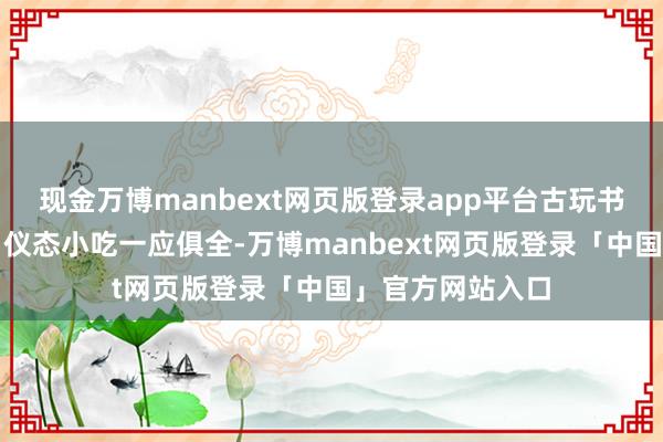 现金万博manbext网页版登录app平台古玩书画、衣帽鞋袜、仪态小吃一应俱全-万博manbext网页版登录「中国」官方网站入口